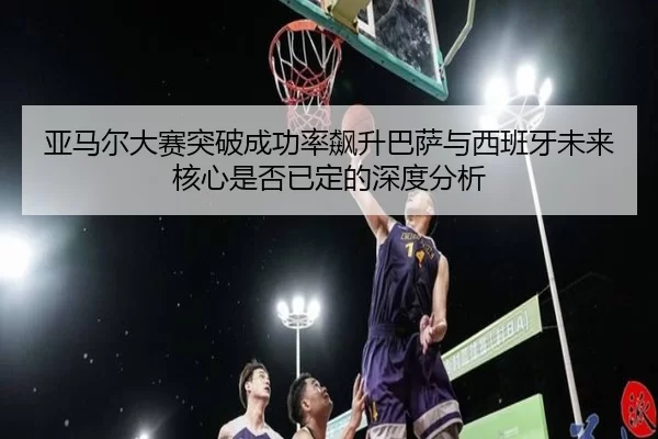 亚马尔大赛突破成功率飙升巴萨与西班牙未来核心是否已定的深度分析